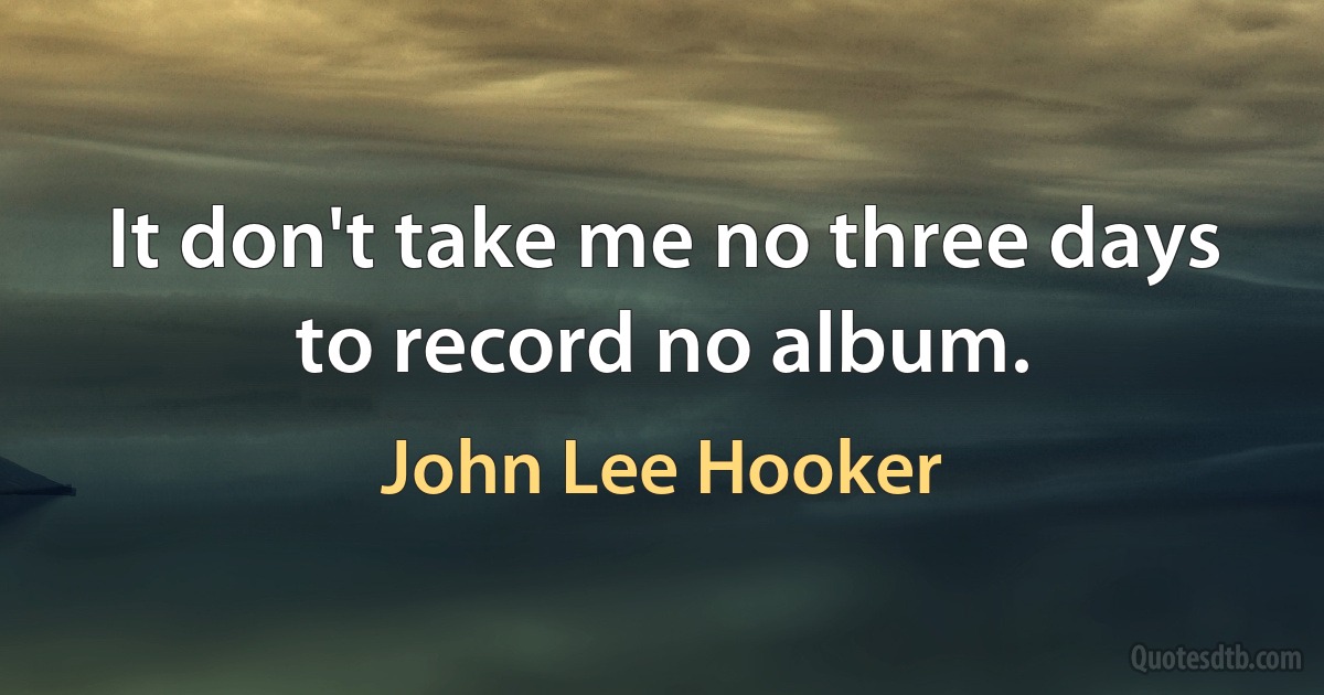 It don't take me no three days to record no album. (John Lee Hooker)