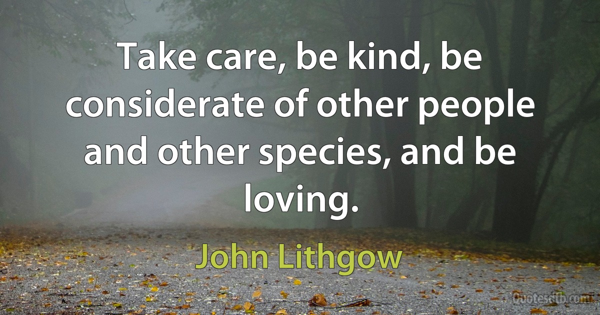 Take care, be kind, be considerate of other people and other species, and be loving. (John Lithgow)