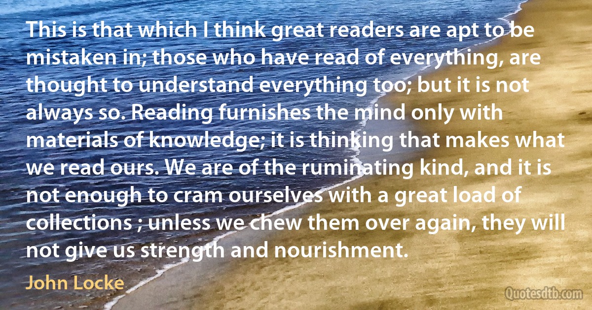 This is that which I think great readers are apt to be mistaken in; those who have read of everything, are thought to understand everything too; but it is not always so. Reading furnishes the mind only with materials of knowledge; it is thinking that makes what we read ours. We are of the ruminating kind, and it is not enough to cram ourselves with a great load of collections ; unless we chew them over again, they will not give us strength and nourishment. (John Locke)