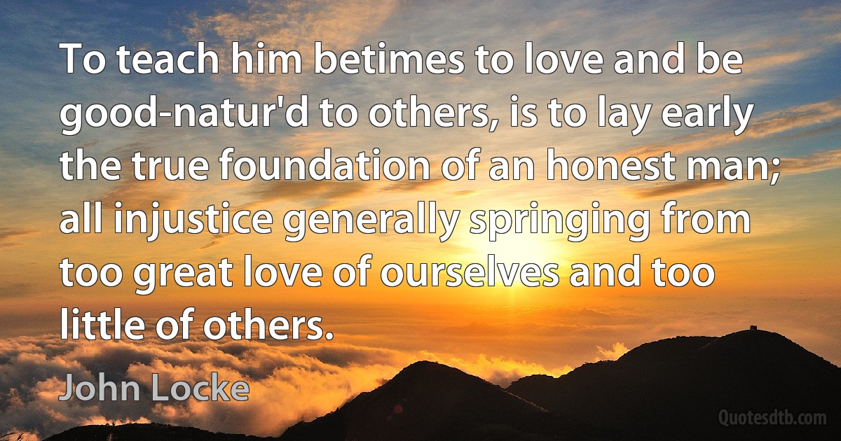 To teach him betimes to love and be good-natur'd to others, is to lay early the true foundation of an honest man; all injustice generally springing from too great love of ourselves and too little of others. (John Locke)