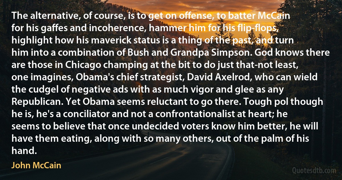 The alternative, of course, is to get on offense, to batter McCain for his gaffes and incoherence, hammer him for his flip-flops, highlight how his maverick status is a thing of the past, and turn him into a combination of Bush and Grandpa Simpson. God knows there are those in Chicago champing at the bit to do just that-not least, one imagines, Obama's chief strategist, David Axelrod, who can wield the cudgel of negative ads with as much vigor and glee as any Republican. Yet Obama seems reluctant to go there. Tough pol though he is, he's a conciliator and not a confrontationalist at heart; he seems to believe that once undecided voters know him better, he will have them eating, along with so many others, out of the palm of his hand. (John McCain)