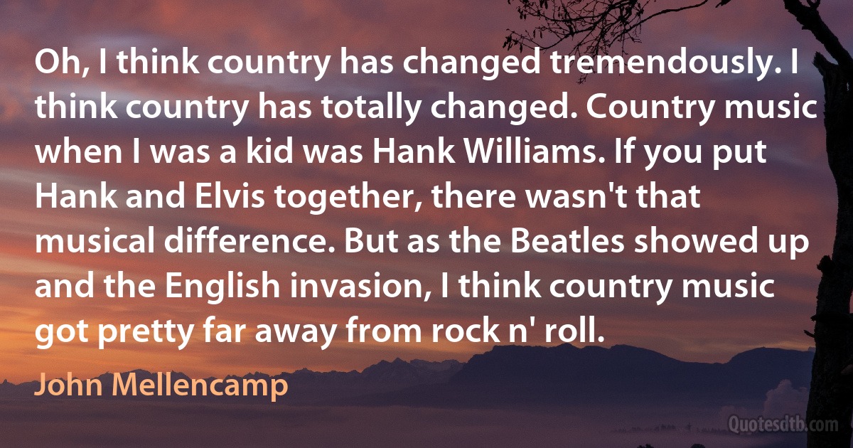 Oh, I think country has changed tremendously. I think country has totally changed. Country music when I was a kid was Hank Williams. If you put Hank and Elvis together, there wasn't that musical difference. But as the Beatles showed up and the English invasion, I think country music got pretty far away from rock n' roll. (John Mellencamp)