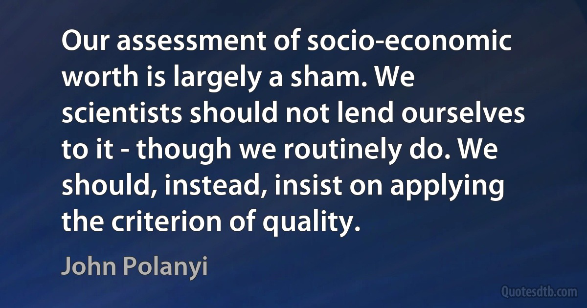 Our assessment of socio-economic worth is largely a sham. We scientists should not lend ourselves to it - though we routinely do. We should, instead, insist on applying the criterion of quality. (John Polanyi)