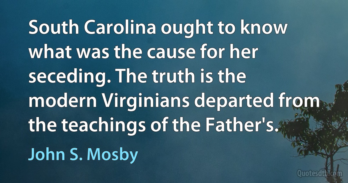 South Carolina ought to know what was the cause for her seceding. The truth is the modern Virginians departed from the teachings of the Father's. (John S. Mosby)