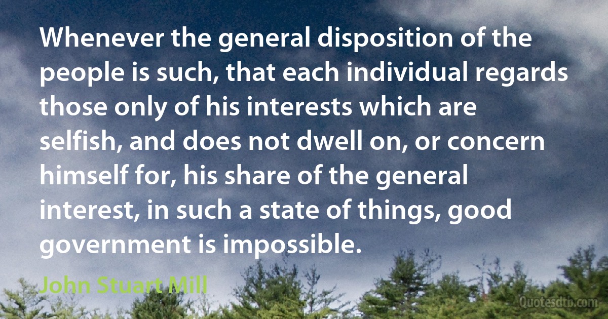 Whenever the general disposition of the people is such, that each individual regards those only of his interests which are selfish, and does not dwell on, or concern himself for, his share of the general interest, in such a state of things, good government is impossible. (John Stuart Mill)