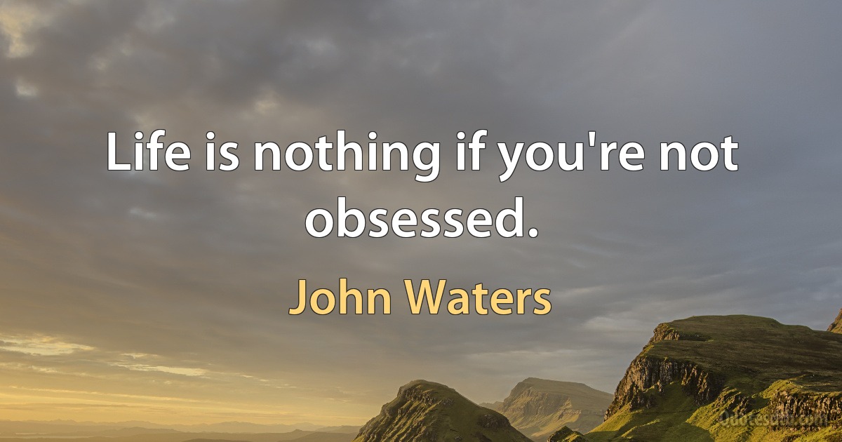 Life is nothing if you're not obsessed. (John Waters)