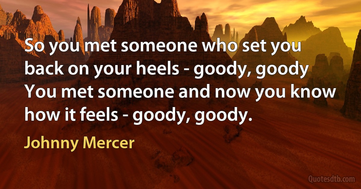 So you met someone who set you back on your heels - goody, goody
You met someone and now you know how it feels - goody, goody. (Johnny Mercer)