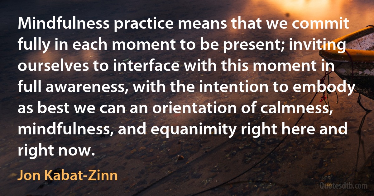 Mindfulness practice means that we commit fully in each moment to be present; inviting ourselves to interface with this moment in full awareness, with the intention to embody as best we can an orientation of calmness, mindfulness, and equanimity right here and right now. (Jon Kabat-Zinn)