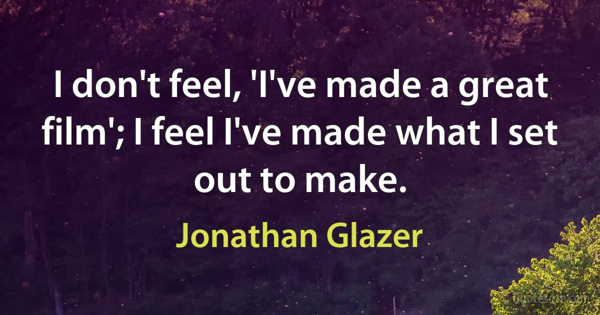 I don't feel, 'I've made a great film'; I feel I've made what I set out to make. (Jonathan Glazer)