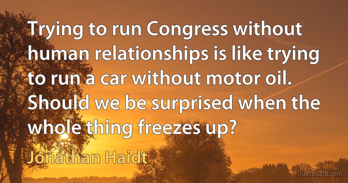 Trying to run Congress without human relationships is like trying to run a car without motor oil. Should we be surprised when the whole thing freezes up? (Jonathan Haidt)