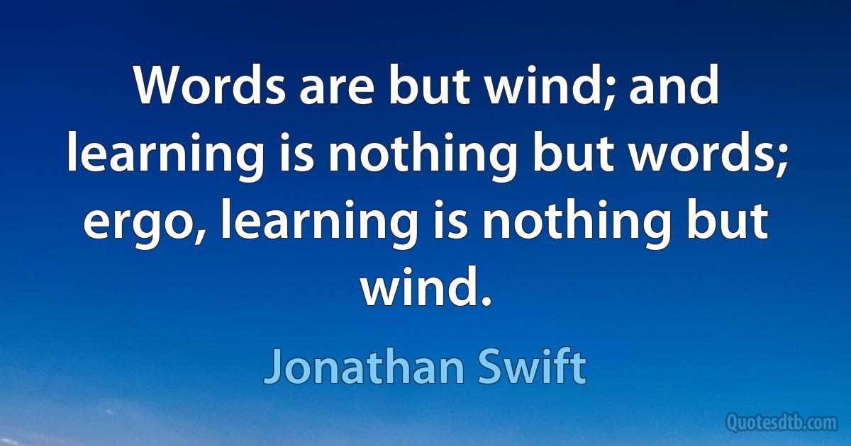 Words are but wind; and learning is nothing but words; ergo, learning is nothing but wind. (Jonathan Swift)