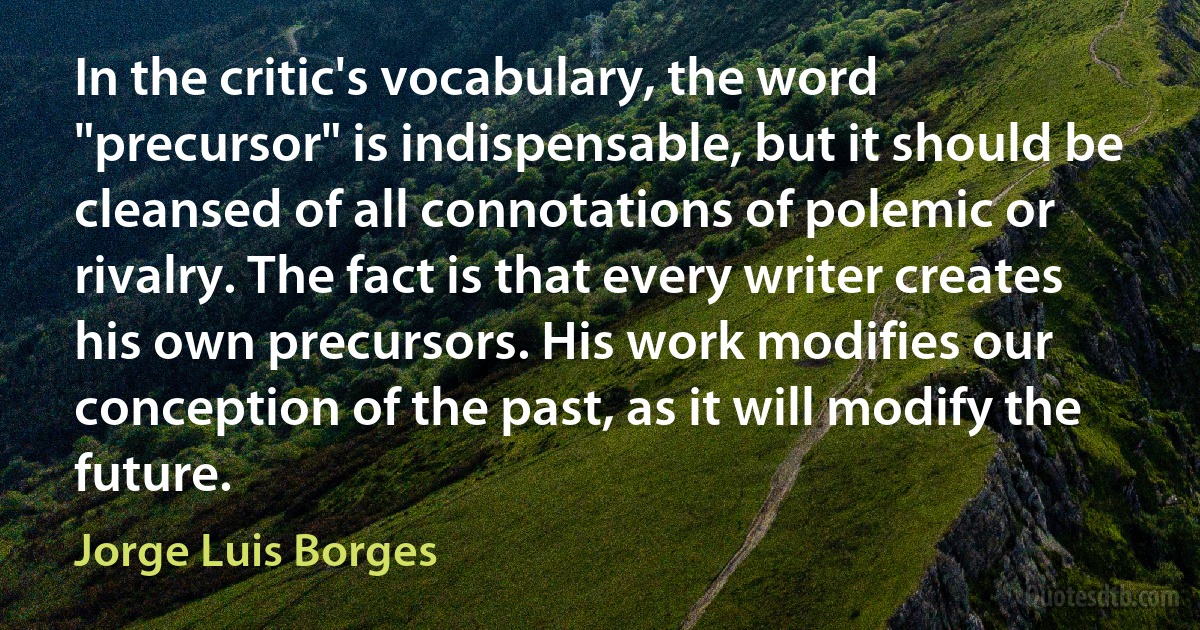 In the critic's vocabulary, the word "precursor" is indispensable, but it should be cleansed of all connotations of polemic or rivalry. The fact is that every writer creates his own precursors. His work modifies our conception of the past, as it will modify the future. (Jorge Luis Borges)