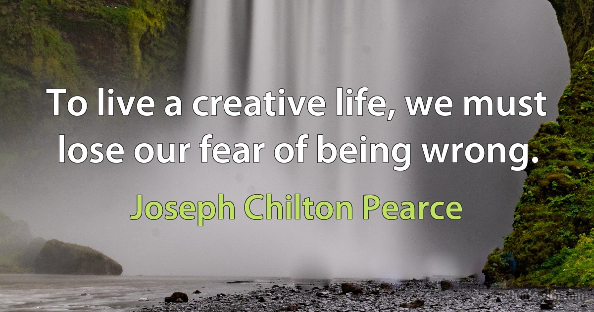 To live a creative life, we must lose our fear of being wrong. (Joseph Chilton Pearce)