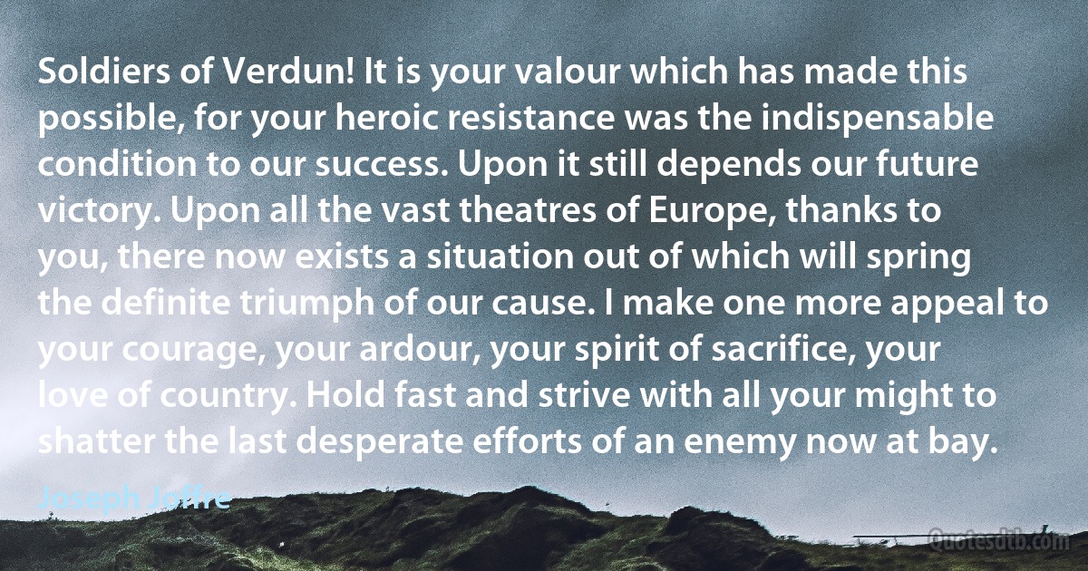 Soldiers of Verdun! It is your valour which has made this possible, for your heroic resistance was the indispensable condition to our success. Upon it still depends our future victory. Upon all the vast theatres of Europe, thanks to you, there now exists a situation out of which will spring the definite triumph of our cause. I make one more appeal to your courage, your ardour, your spirit of sacrifice, your love of country. Hold fast and strive with all your might to shatter the last desperate efforts of an enemy now at bay. (Joseph Joffre)