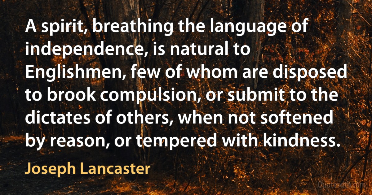 A spirit, breathing the language of independence, is natural to Englishmen, few of whom are disposed to brook compulsion, or submit to the dictates of others, when not softened by reason, or tempered with kindness. (Joseph Lancaster)