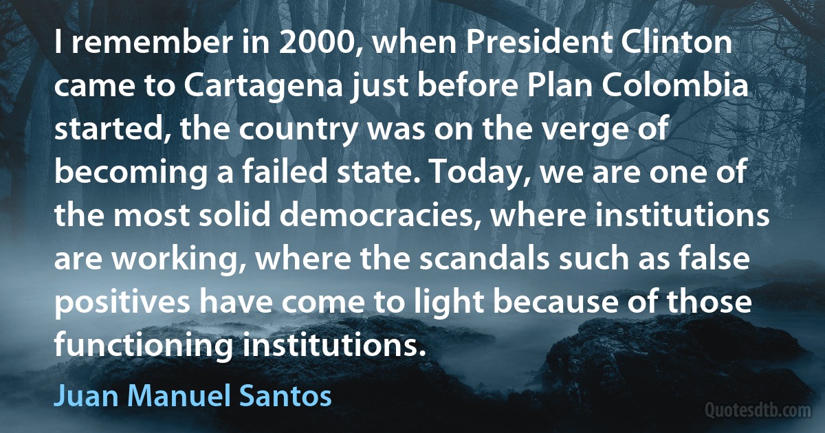 I remember in 2000, when President Clinton came to Cartagena just before Plan Colombia started, the country was on the verge of becoming a failed state. Today, we are one of the most solid democracies, where institutions are working, where the scandals such as false positives have come to light because of those functioning institutions. (Juan Manuel Santos)