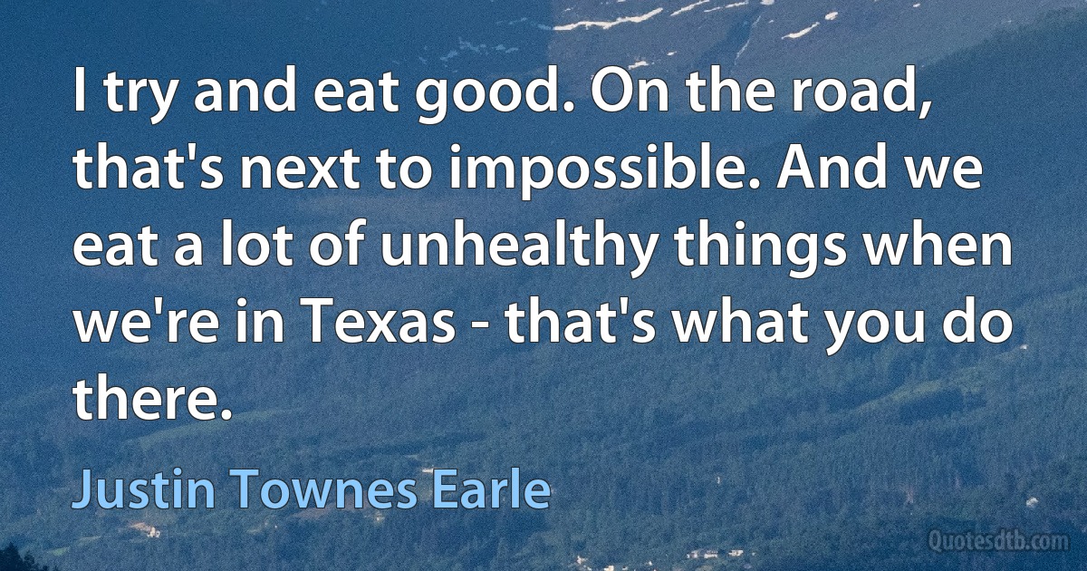 I try and eat good. On the road, that's next to impossible. And we eat a lot of unhealthy things when we're in Texas - that's what you do there. (Justin Townes Earle)