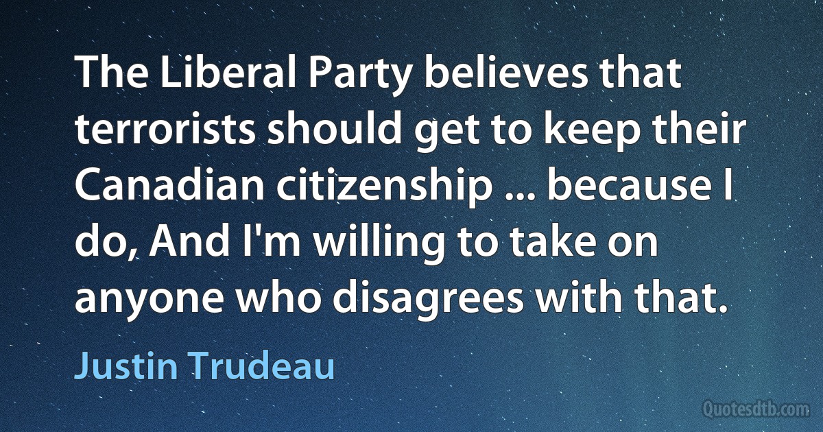 The Liberal Party believes that terrorists should get to keep their Canadian citizenship ... because I do, And I'm willing to take on anyone who disagrees with that. (Justin Trudeau)