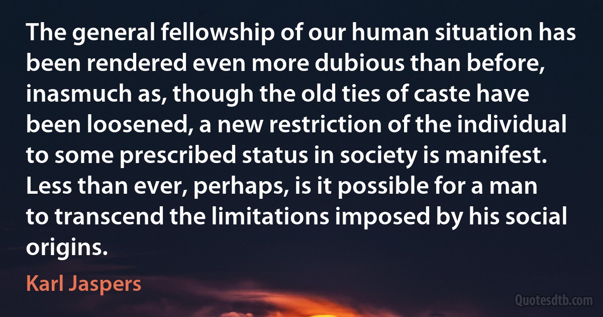 The general fellowship of our human situation has been rendered even more dubious than before, inasmuch as, though the old ties of caste have been loosened, a new restriction of the individual to some prescribed status in society is manifest. Less than ever, perhaps, is it possible for a man to transcend the limitations imposed by his social origins. (Karl Jaspers)