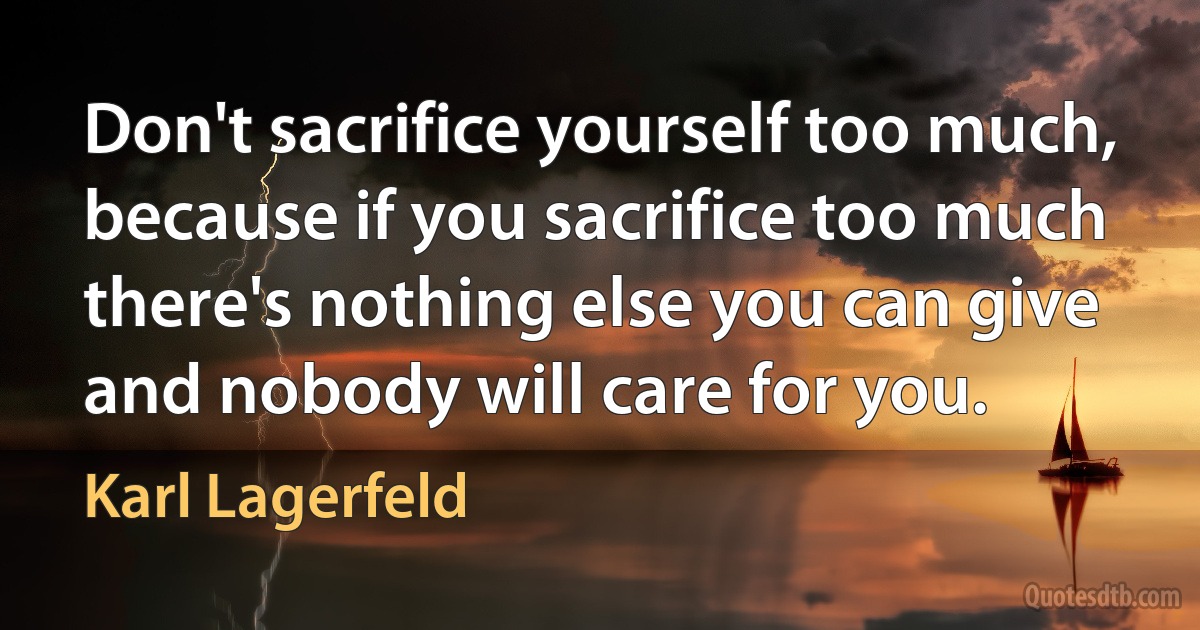 Don't sacrifice yourself too much, because if you sacrifice too much there's nothing else you can give and nobody will care for you. (Karl Lagerfeld)