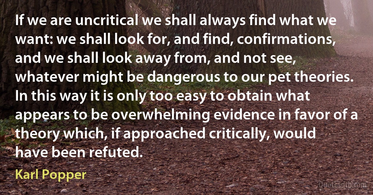 If we are uncritical we shall always find what we want: we shall look for, and find, confirmations, and we shall look away from, and not see, whatever might be dangerous to our pet theories. In this way it is only too easy to obtain what appears to be overwhelming evidence in favor of a theory which, if approached critically, would have been refuted. (Karl Popper)