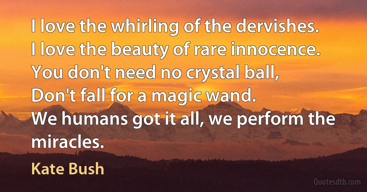 I love the whirling of the dervishes.
I love the beauty of rare innocence.
You don't need no crystal ball,
Don't fall for a magic wand.
We humans got it all, we perform the miracles. (Kate Bush)