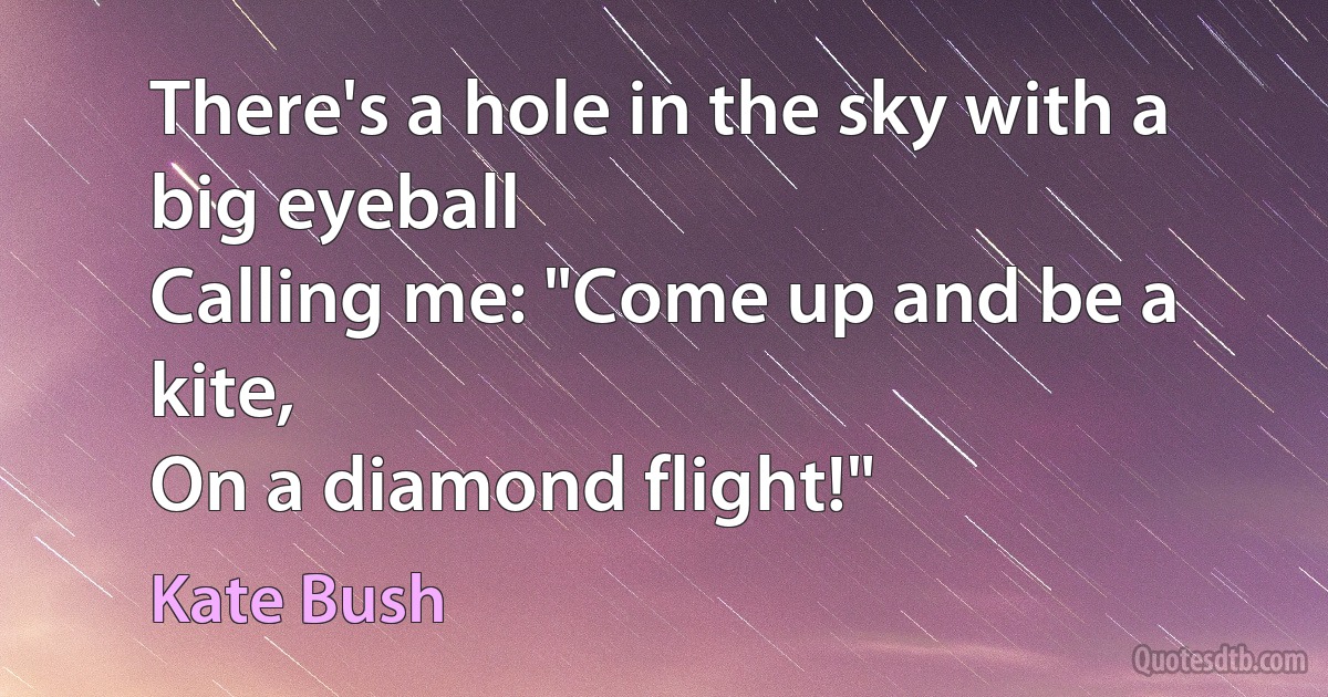 There's a hole in the sky with a big eyeball
Calling me: "Come up and be a kite,
On a diamond flight!" (Kate Bush)