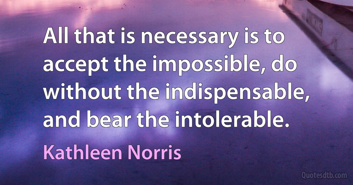 All that is necessary is to accept the impossible, do without the indispensable, and bear the intolerable. (Kathleen Norris)