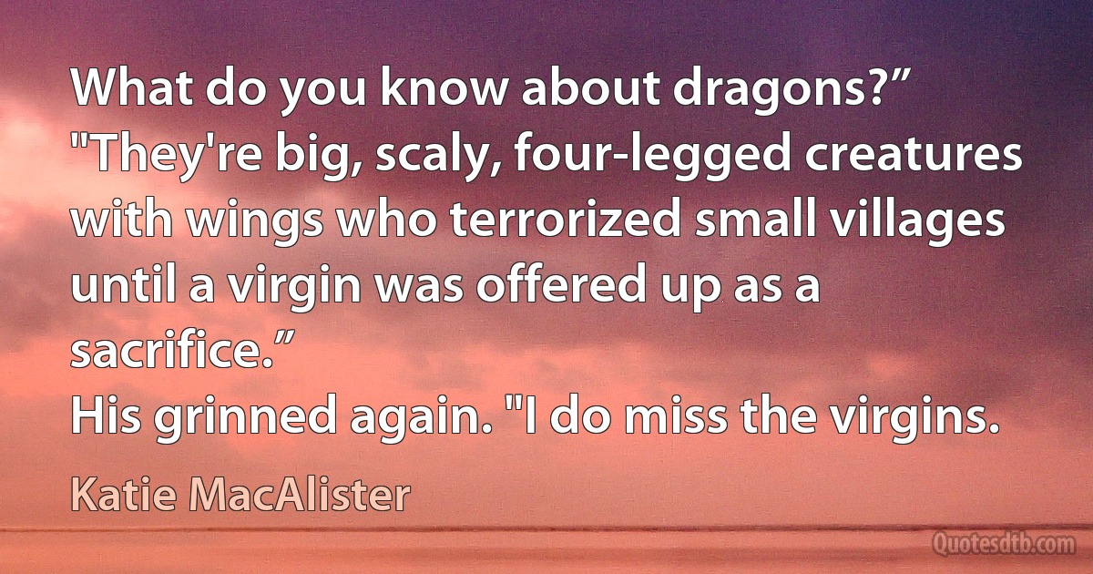 What do you know about dragons?”
"They're big, scaly, four-legged creatures with wings who terrorized small villages until a virgin was offered up as a sacrifice.”
His grinned again. "I do miss the virgins. (Katie MacAlister)