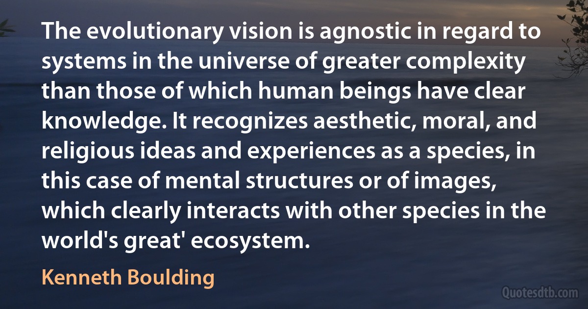 The evolutionary vision is agnostic in regard to systems in the universe of greater complexity than those of which human beings have clear knowledge. It recognizes aesthetic, moral, and religious ideas and experiences as a species, in this case of mental structures or of images, which clearly interacts with other species in the world's great' ecosystem. (Kenneth Boulding)