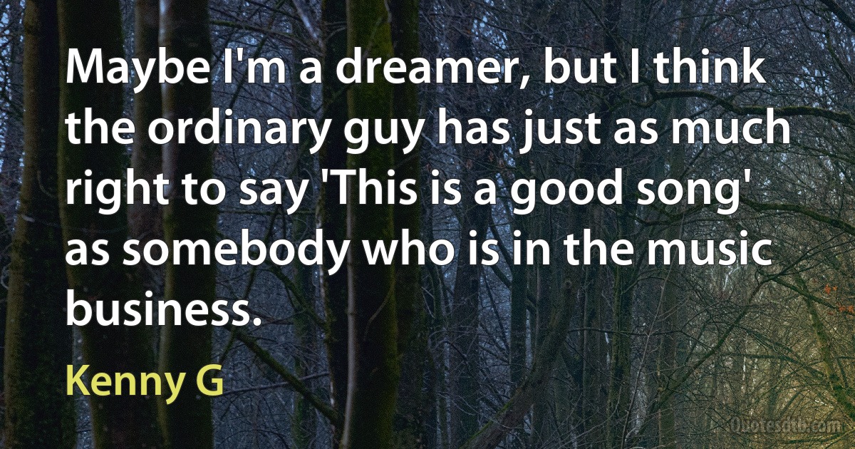 Maybe I'm a dreamer, but I think the ordinary guy has just as much right to say 'This is a good song' as somebody who is in the music business. (Kenny G)