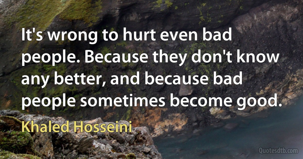 It's wrong to hurt even bad people. Because they don't know any better, and because bad people sometimes become good. (Khaled Hosseini)