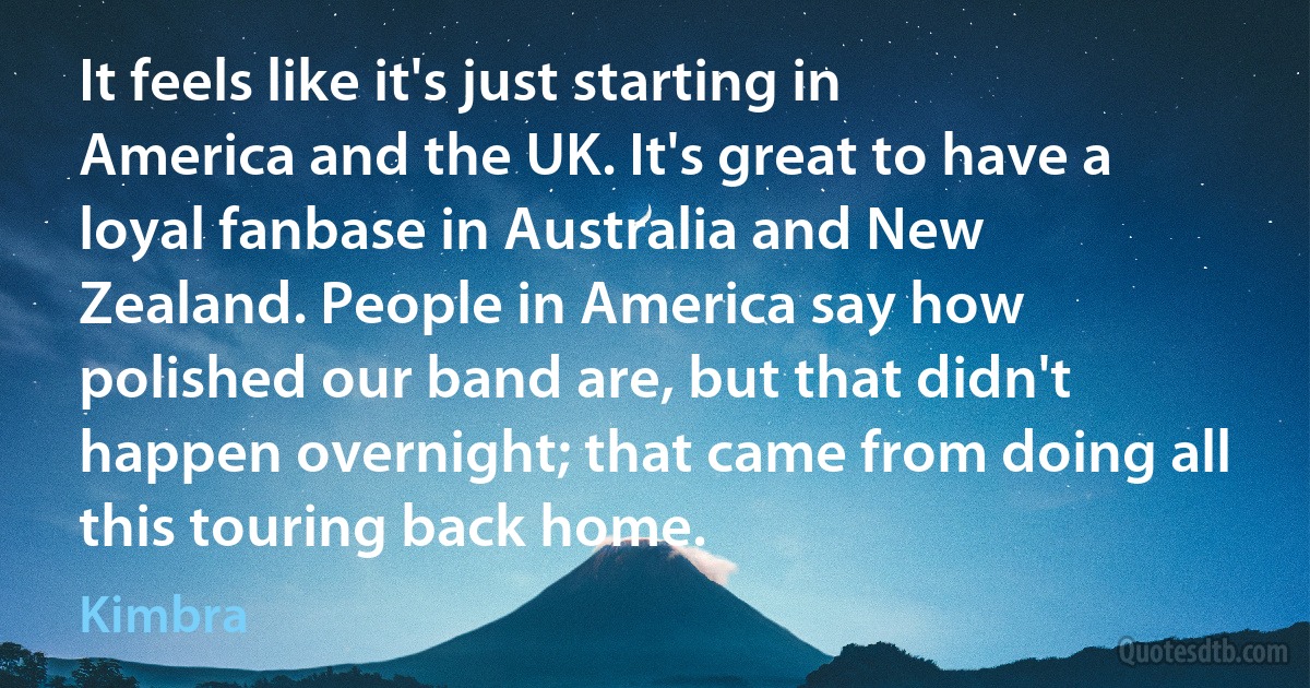 It feels like it's just starting in America and the UK. It's great to have a loyal fanbase in Australia and New Zealand. People in America say how polished our band are, but that didn't happen overnight; that came from doing all this touring back home. (Kimbra)