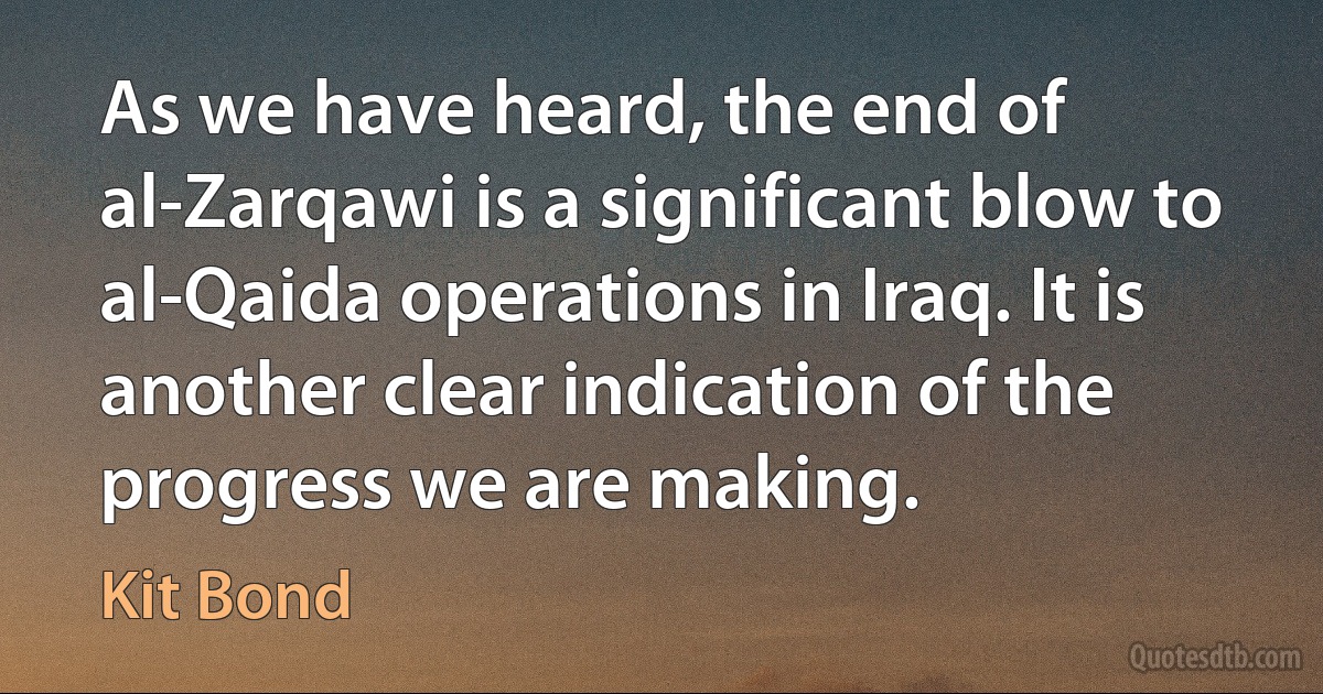 As we have heard, the end of al-Zarqawi is a significant blow to al-Qaida operations in Iraq. It is another clear indication of the progress we are making. (Kit Bond)