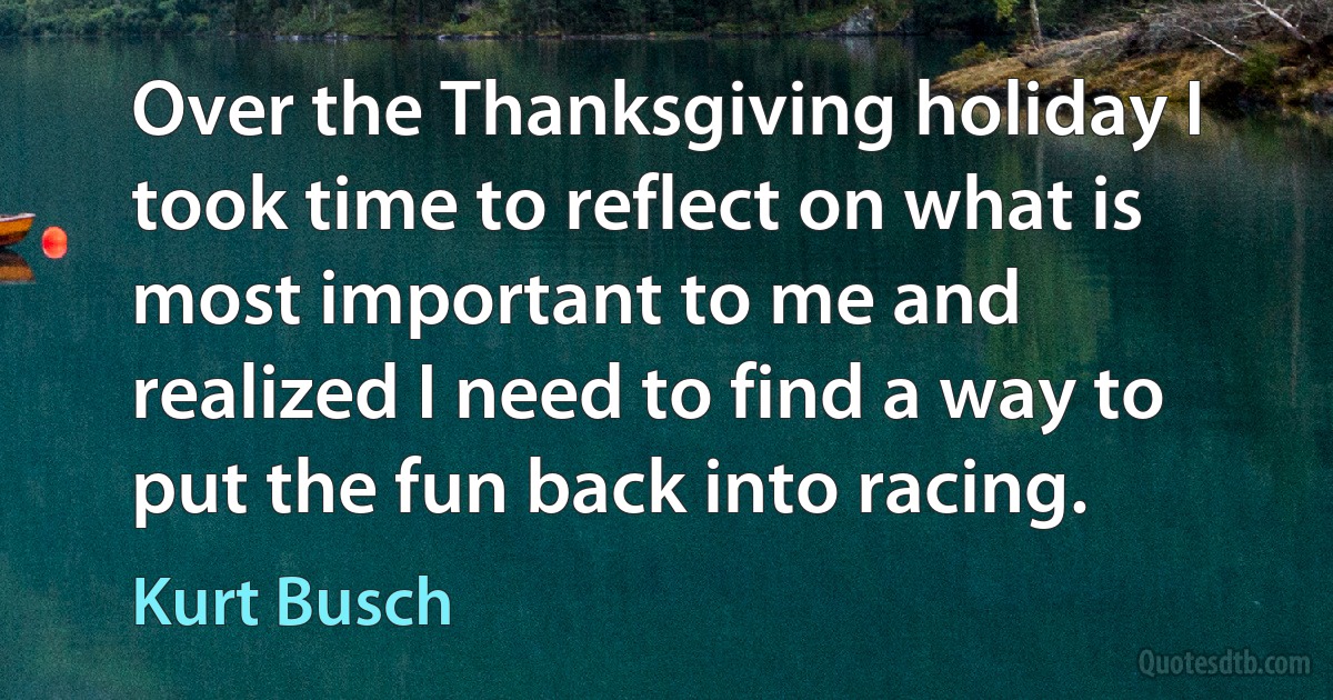 Over the Thanksgiving holiday I took time to reflect on what is most important to me and realized I need to find a way to put the fun back into racing. (Kurt Busch)