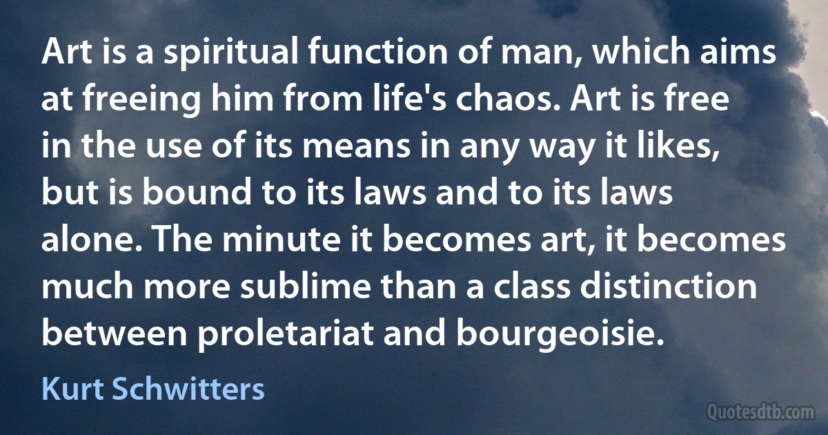 Art is a spiritual function of man, which aims at freeing him from life's chaos. Art is free in the use of its means in any way it likes, but is bound to its laws and to its laws alone. The minute it becomes art, it becomes much more sublime than a class distinction between proletariat and bourgeoisie. (Kurt Schwitters)