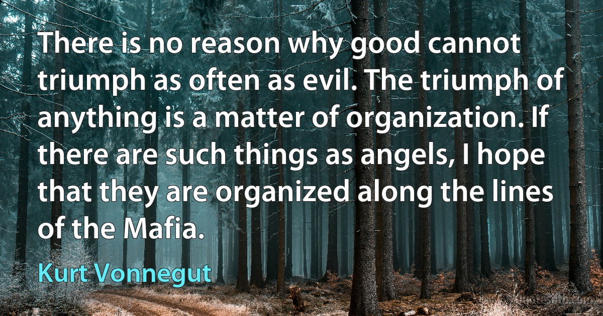 There is no reason why good cannot triumph as often as evil. The triumph of anything is a matter of organization. If there are such things as angels, I hope that they are organized along the lines of the Mafia. (Kurt Vonnegut)