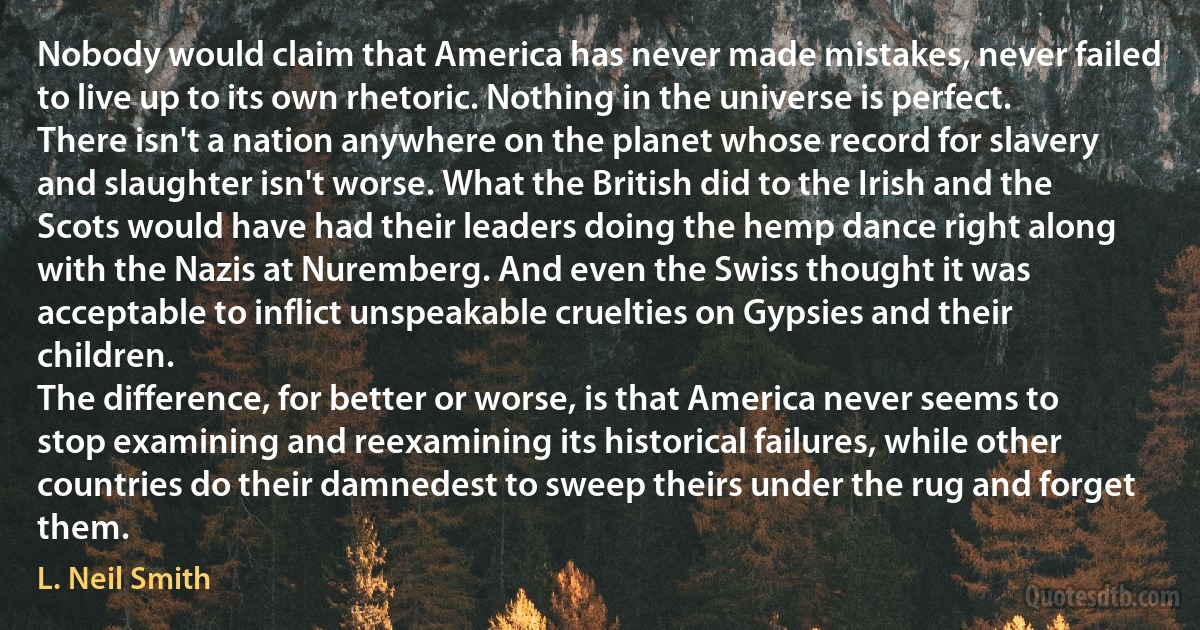 Nobody would claim that America has never made mistakes, never failed to live up to its own rhetoric. Nothing in the universe is perfect. There isn't a nation anywhere on the planet whose record for slavery and slaughter isn't worse. What the British did to the Irish and the Scots would have had their leaders doing the hemp dance right along with the Nazis at Nuremberg. And even the Swiss thought it was acceptable to inflict unspeakable cruelties on Gypsies and their children.
The difference, for better or worse, is that America never seems to stop examining and reexamining its historical failures, while other countries do their damnedest to sweep theirs under the rug and forget them. (L. Neil Smith)