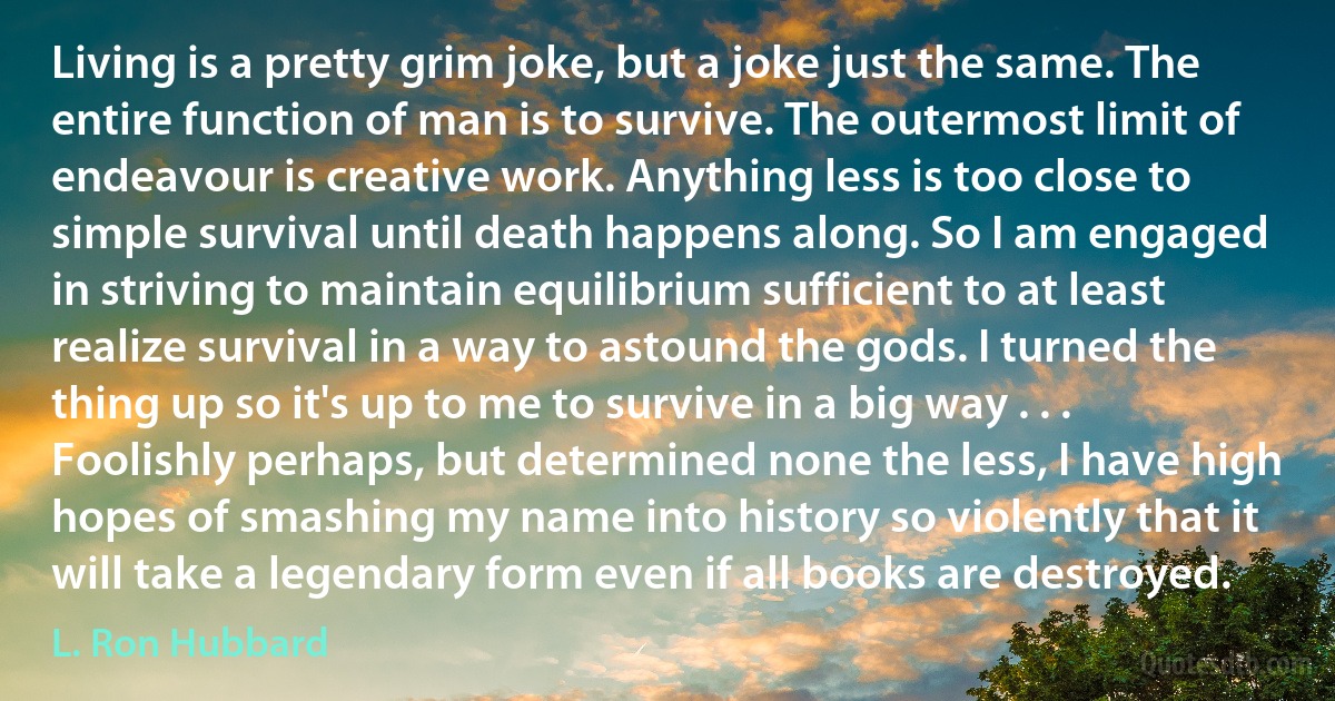 Living is a pretty grim joke, but a joke just the same. The entire function of man is to survive. The outermost limit of endeavour is creative work. Anything less is too close to simple survival until death happens along. So I am engaged in striving to maintain equilibrium sufficient to at least realize survival in a way to astound the gods. I turned the thing up so it's up to me to survive in a big way . . . Foolishly perhaps, but determined none the less, I have high hopes of smashing my name into history so violently that it will take a legendary form even if all books are destroyed. (L. Ron Hubbard)