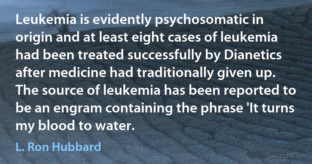 Leukemia is evidently psychosomatic in origin and at least eight cases of leukemia had been treated successfully by Dianetics after medicine had traditionally given up. The source of leukemia has been reported to be an engram containing the phrase 'It turns my blood to water. (L. Ron Hubbard)