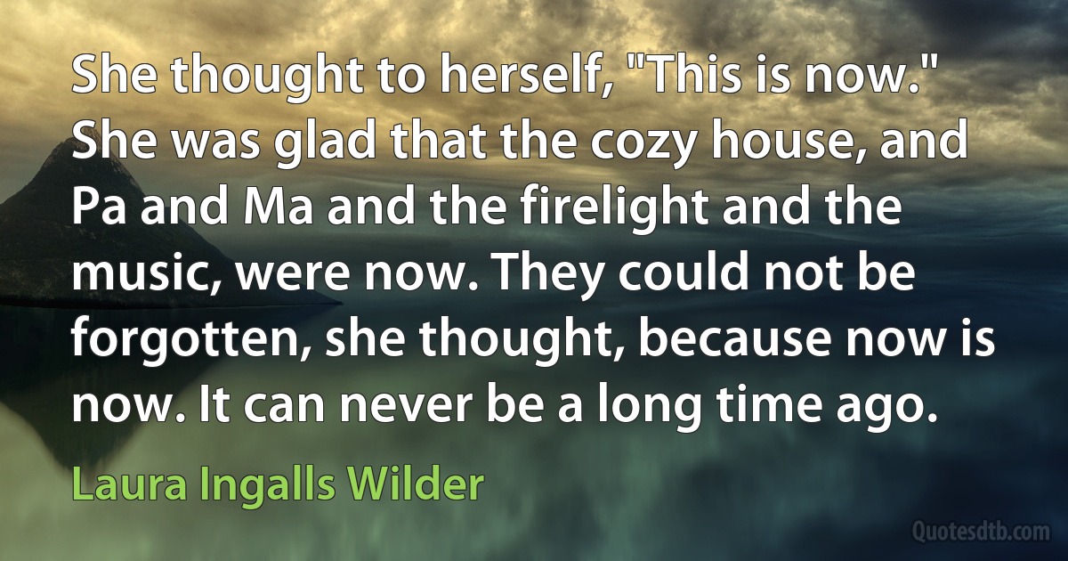 She thought to herself, "This is now." She was glad that the cozy house, and Pa and Ma and the firelight and the music, were now. They could not be forgotten, she thought, because now is now. It can never be a long time ago. (Laura Ingalls Wilder)