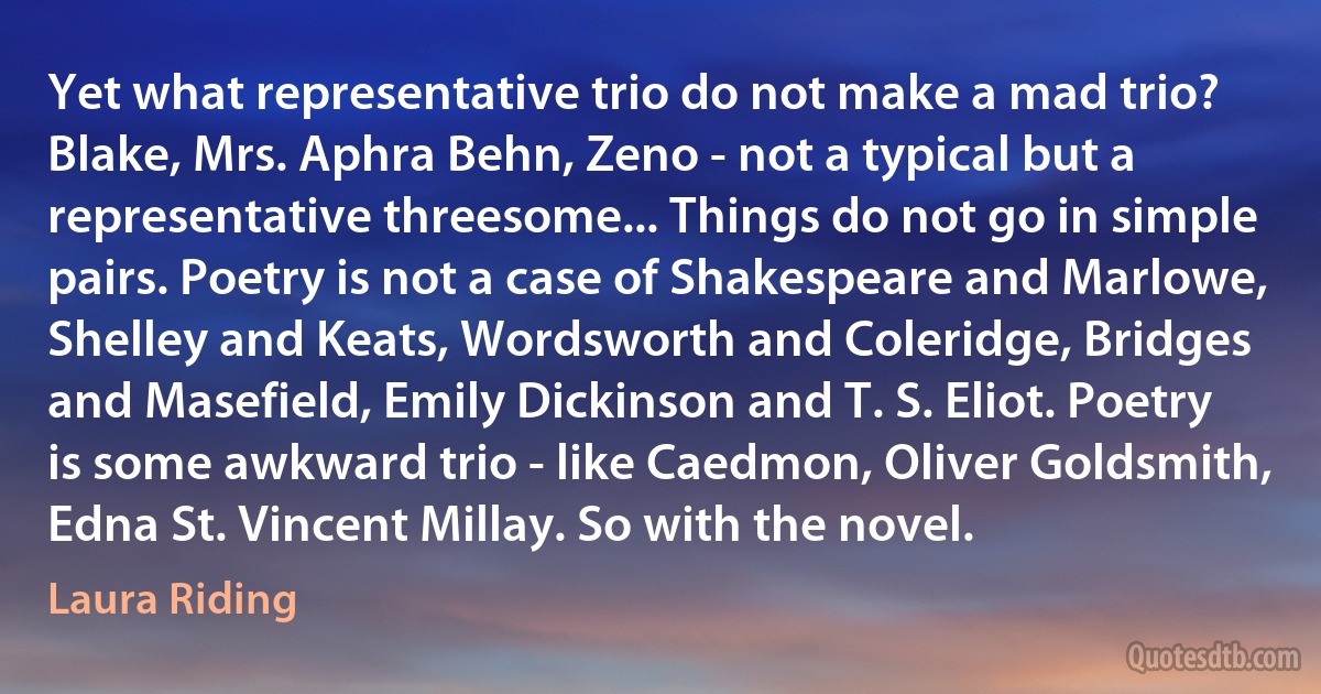 Yet what representative trio do not make a mad trio? Blake, Mrs. Aphra Behn, Zeno - not a typical but a representative threesome... Things do not go in simple pairs. Poetry is not a case of Shakespeare and Marlowe, Shelley and Keats, Wordsworth and Coleridge, Bridges and Masefield, Emily Dickinson and T. S. Eliot. Poetry is some awkward trio - like Caedmon, Oliver Goldsmith, Edna St. Vincent Millay. So with the novel. (Laura Riding)