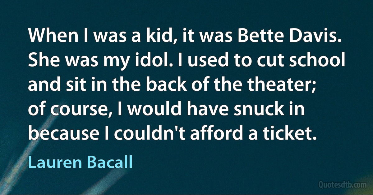 When I was a kid, it was Bette Davis. She was my idol. I used to cut school and sit in the back of the theater; of course, I would have snuck in because I couldn't afford a ticket. (Lauren Bacall)