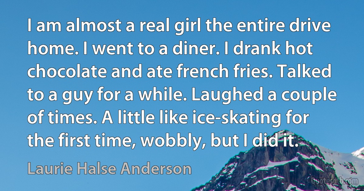 I am almost a real girl the entire drive home. I went to a diner. I drank hot chocolate and ate french fries. Talked to a guy for a while. Laughed a couple of times. A little like ice-skating for the first time, wobbly, but I did it. (Laurie Halse Anderson)