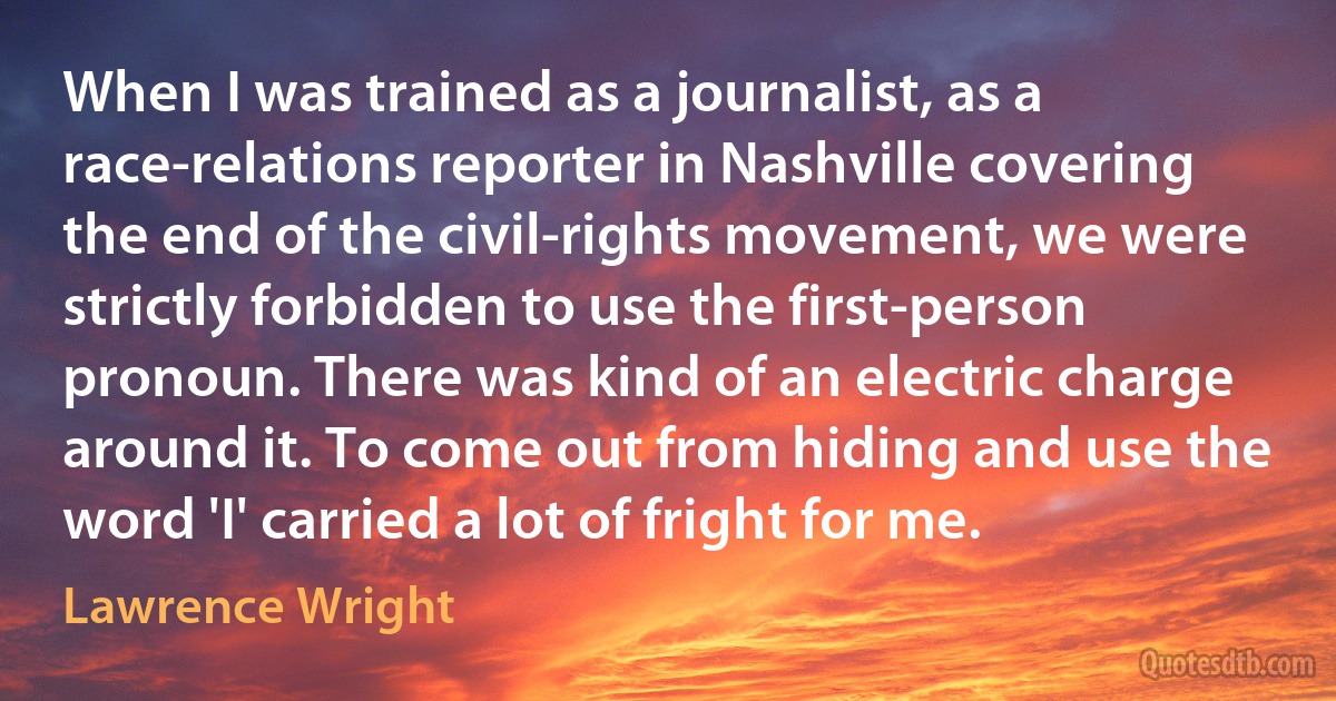 When I was trained as a journalist, as a race-relations reporter in Nashville covering the end of the civil-rights movement, we were strictly forbidden to use the first-person pronoun. There was kind of an electric charge around it. To come out from hiding and use the word 'I' carried a lot of fright for me. (Lawrence Wright)