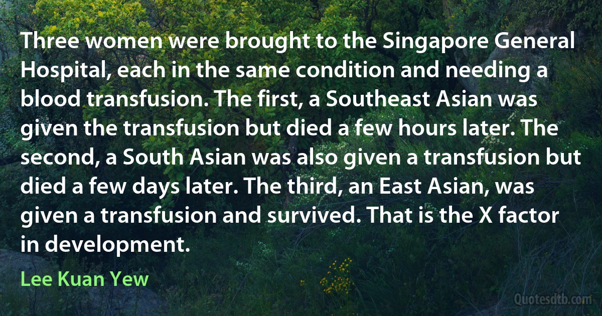 Three women were brought to the Singapore General Hospital, each in the same condition and needing a blood transfusion. The first, a Southeast Asian was given the transfusion but died a few hours later. The second, a South Asian was also given a transfusion but died a few days later. The third, an East Asian, was given a transfusion and survived. That is the X factor in development. (Lee Kuan Yew)