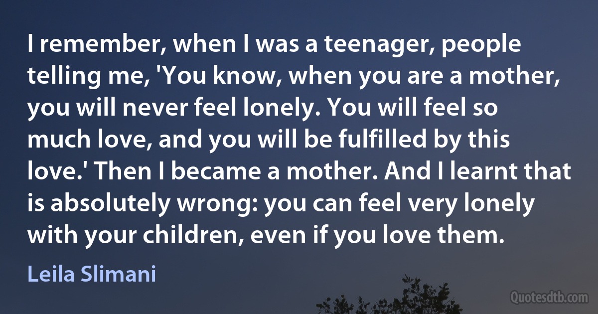 I remember, when I was a teenager, people telling me, 'You know, when you are a mother, you will never feel lonely. You will feel so much love, and you will be fulfilled by this love.' Then I became a mother. And I learnt that is absolutely wrong: you can feel very lonely with your children, even if you love them. (Leila Slimani)