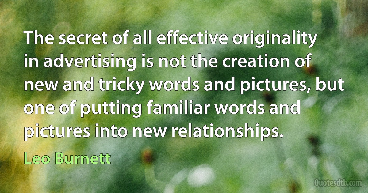 The secret of all effective originality in advertising is not the creation of new and tricky words and pictures, but one of putting familiar words and pictures into new relationships. (Leo Burnett)