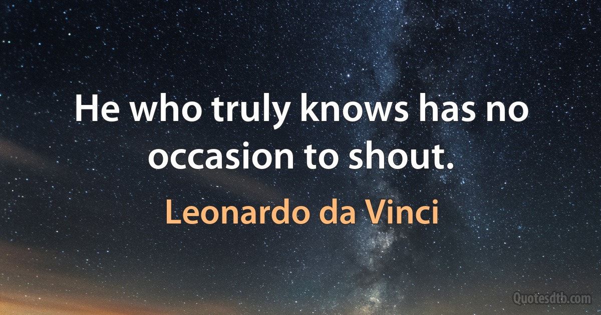 He who truly knows has no occasion to shout. (Leonardo da Vinci)