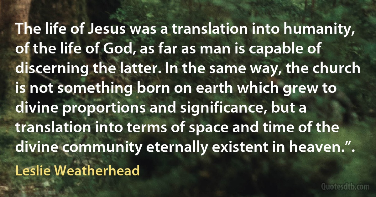 The life of Jesus was a translation into humanity, of the life of God, as far as man is capable of discerning the latter. In the same way, the church is not something born on earth which grew to divine proportions and significance, but a translation into terms of space and time of the divine community eternally existent in heaven.”. (Leslie Weatherhead)